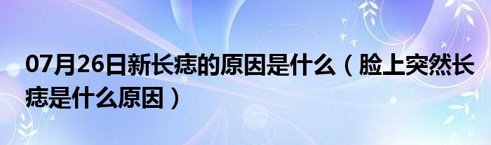 07月26日新长痣的原因是什么（脸上突然长痣是什么原因）