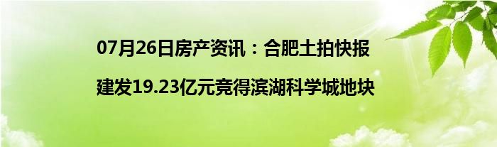 07月26日房产资讯：合肥土拍快报|建发19.23亿元竞得滨湖科学城地块