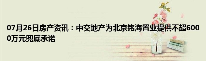 07月26日房产资讯：中交地产为北京铭海置业提供不超6000万元兜底承诺