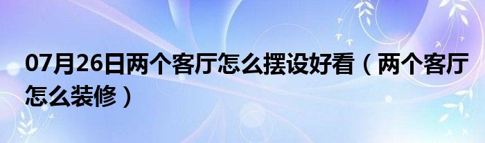 07月26日两个客厅怎么摆设好看（两个客厅怎么装修）