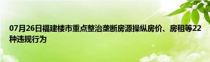 07月26日福建楼市重点整治垄断房源操纵房价、房租等22种违规行为