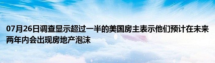 07月26日调查显示超过一半的美国房主表示他们预计在未来两年内会出现房地产泡沫