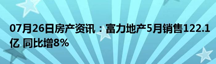 07月26日房产资讯：富力地产5月销售122.1亿 同比增8%