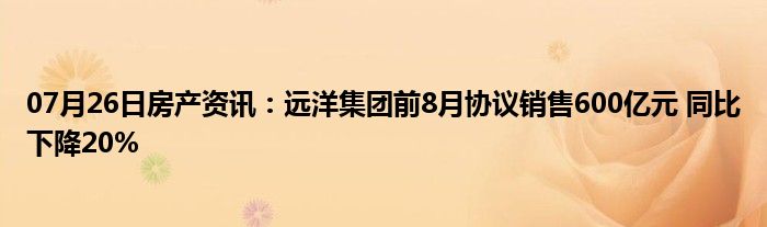 07月26日房产资讯：远洋集团前8月协议销售600亿元 同比下降20%