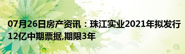 07月26日房产资讯：珠江实业2021年拟发行12亿中期票据,期限3年