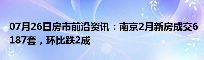 07月26日房市前沿资讯：南京2月新房成交6187套，环比跌2成