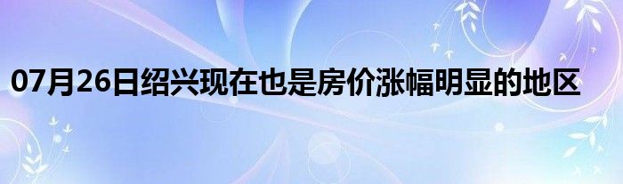 07月26日绍兴现在也是房价涨幅明显的地区