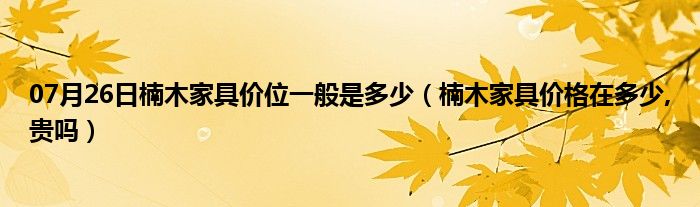 07月26日楠木家具价位一般是多少（楠木家具价格在多少,贵吗）