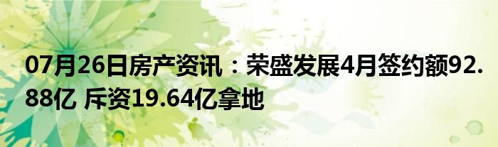 07月26日房产资讯：荣盛发展4月签约额92.88亿 斥资19.64亿拿地