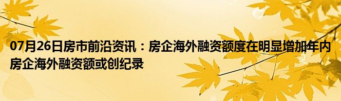 07月26日房市前沿资讯：房企海外融资额度在明显增加年内房企海外融资额或创纪录