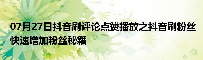 07月27日抖音刷评论点赞播放之抖音刷粉丝快速增加粉丝秘籍