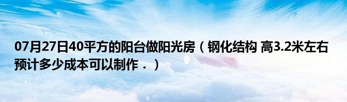 07月27日40平方的阳台做阳光房（钢化结构 高3.2米左右 预计多少成本可以制作．）