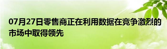 07月27日零售商正在利用数据在竞争激烈的市场中取得领先