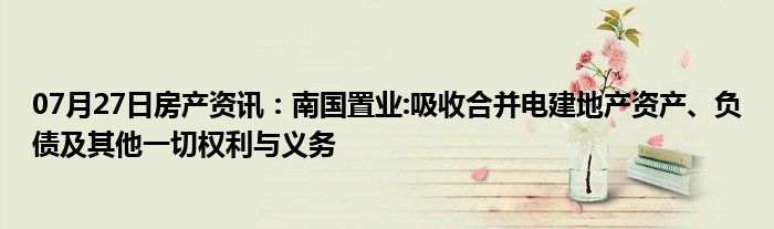 07月27日房产资讯：南国置业:吸收合并电建地产资产、负债及其他一切权利与义务