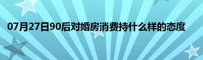 07月27日90后对婚房消费持什么样的态度