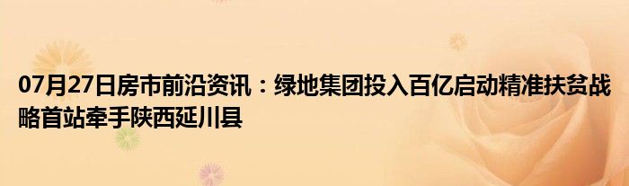 07月27日房市前沿资讯：绿地集团投入百亿启动精准扶贫战略首站牵手陕西延川县