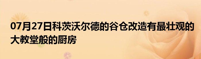 07月27日科茨沃尔德的谷仓改造有最壮观的大教堂般的厨房