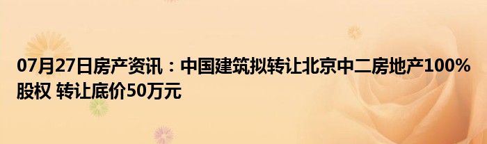 07月27日房产资讯：中国建筑拟转让北京中二房地产100%股权 转让底价50万元