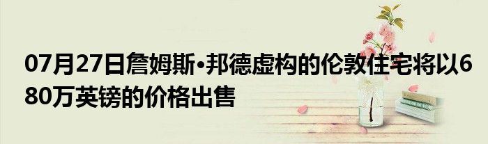 07月27日詹姆斯·邦德虚构的伦敦住宅将以680万英镑的价格出售