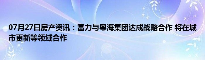 07月27日房产资讯：富力与粤海集团达成战略合作 将在城市更新等领域合作