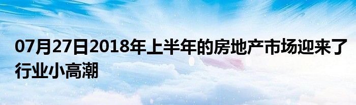 07月27日2018年上半年的房地产市场迎来了行业小高潮