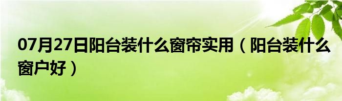 07月27日阳台装什么窗帘实用（阳台装什么窗户好）