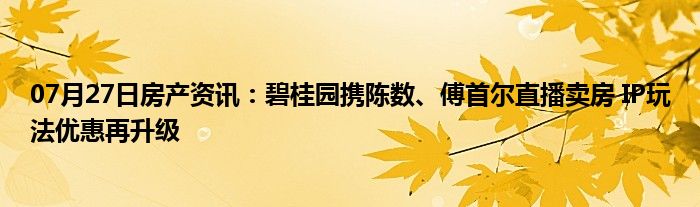 07月27日房产资讯：碧桂园携陈数、傅首尔直播卖房 IP玩法优惠再升级