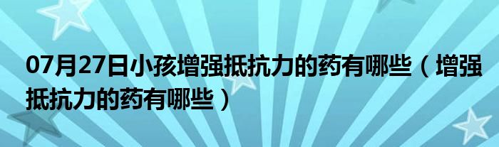 07月27日小孩增强抵抗力的药有哪些（增强抵抗力的药有哪些）