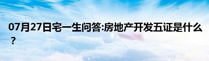 07月27日宅一生问答:房地产开发五证是什么？