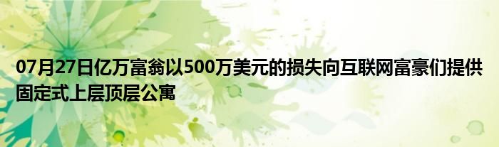 07月27日亿万富翁以500万美元的损失向互联网富豪们提供固定式上层顶层公寓