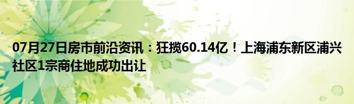 07月27日房市前沿资讯：狂揽60.14亿！上海浦东新区浦兴社区1宗商住地成功出让