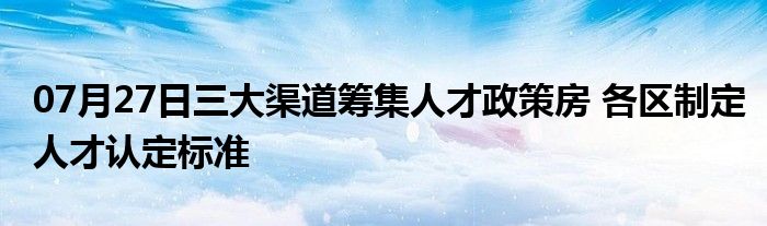 07月27日三大渠道筹集人才政策房 各区制定人才认定标准