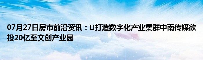 07月27日房市前沿资讯：​打造数字化产业集群中南传媒欲投20亿至文创产业园