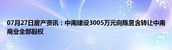 07月27日房产资讯：中南建设3005万元向陈昱含转让中南商业全部股权