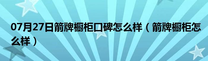 07月27日箭牌橱柜口碑怎么样（箭牌橱柜怎么样）