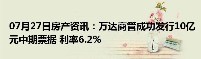 07月27日房产资讯：万达商管成功发行10亿元中期票据 利率6.2%