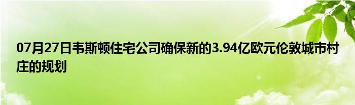 07月27日韦斯顿住宅公司确保新的3.94亿欧元伦敦城市村庄的规划