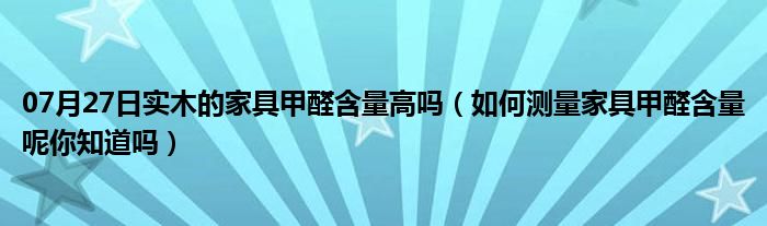 07月27日实木的家具甲醛含量高吗（如何测量家具甲醛含量呢你知道吗）