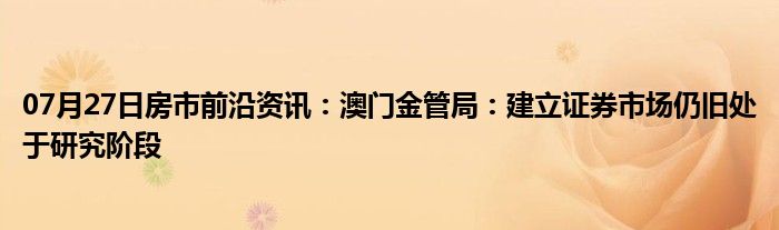 07月27日房市前沿资讯：澳门金管局：建立证券市场仍旧处于研究阶段