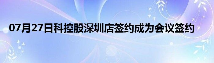 07月27日科控股深圳店签约成为会议签约