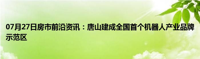 07月27日房市前沿资讯：唐山建成全国首个机器人产业品牌示范区