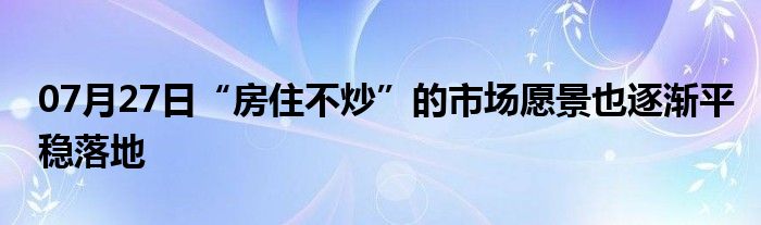 07月27日“房住不炒”的市场愿景也逐渐平稳落地