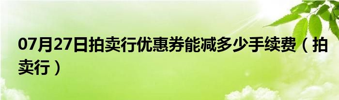 07月27日拍卖行优惠券能减多少手续费（拍卖行）