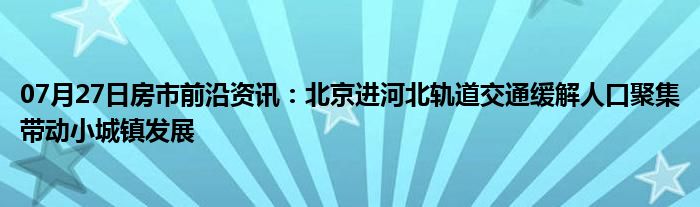 07月27日房市前沿资讯：北京进河北轨道交通缓解人口聚集带动小城镇发展