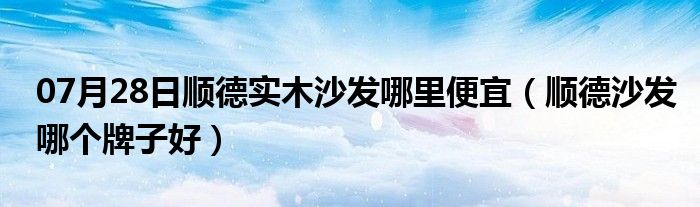 07月28日顺德实木沙发哪里便宜（顺德沙发哪个牌子好）