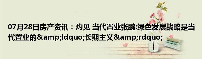 07月28日房产资讯：灼见 当代置业张鹏:绿色发展战略是当代置业的&ldquo;长期主义&rdquo;