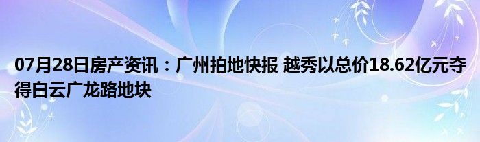 07月28日房产资讯：广州拍地快报 越秀以总价18.62亿元夺得白云广龙路地块