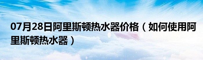 07月28日阿里斯顿热水器价格（如何使用阿里斯顿热水器）