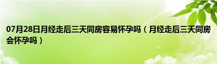 07月28日月经走后三天同房容易怀孕吗（月经走后三天同房会怀孕吗）