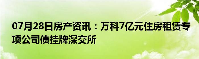 07月28日房产资讯：万科7亿元住房租赁专项公司债挂牌深交所